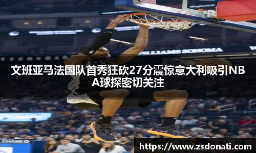 文班亚马法国队首秀狂砍27分震惊意大利吸引NBA球探密切关注